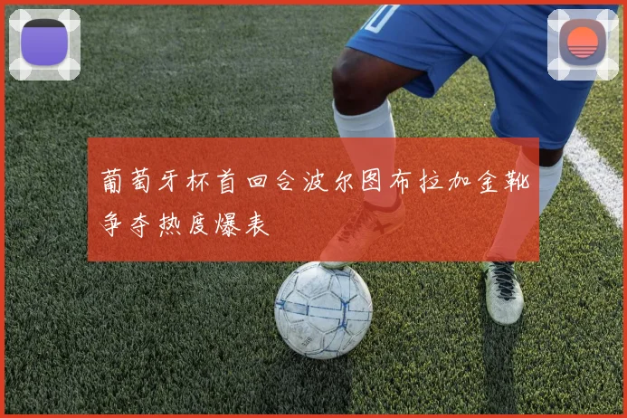 葡萄牙杯首回合波尔图布拉加金靴争夺热度爆表
