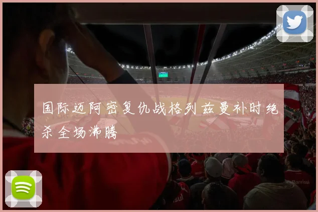 国际迈阿密复仇战格列兹曼补时绝杀全场沸腾