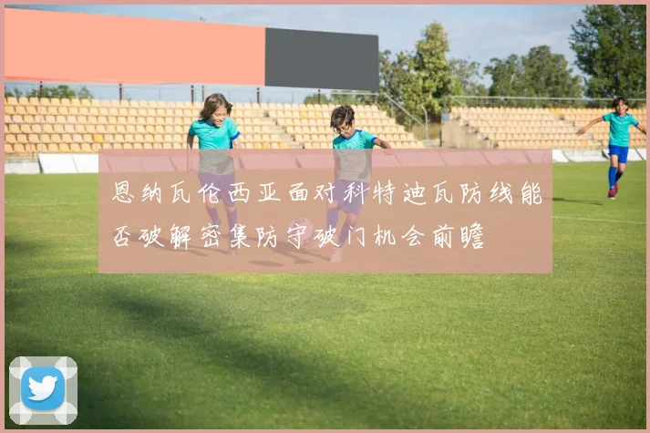 恩纳瓦伦西亚面对科特迪瓦防线能否破解密集防守破门机会前瞻
