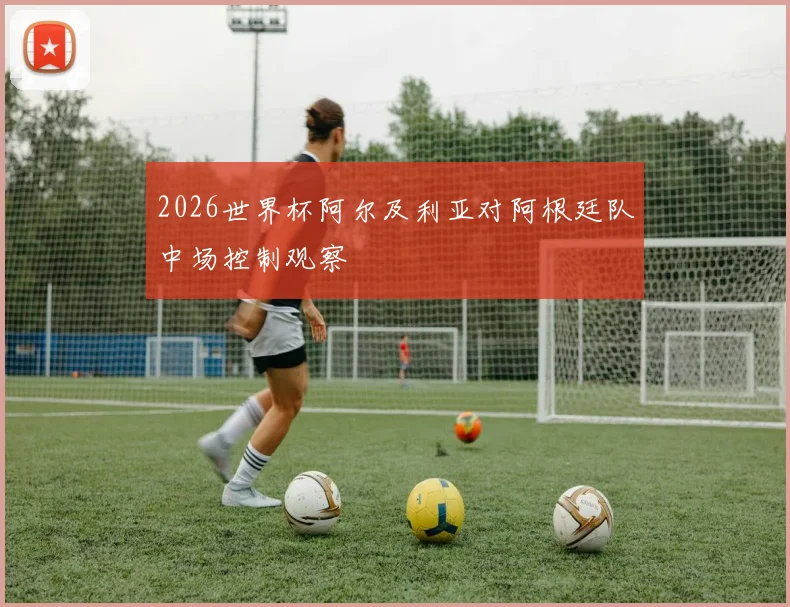 2026世界杯阿尔及利亚对阿根廷队中场控制观察