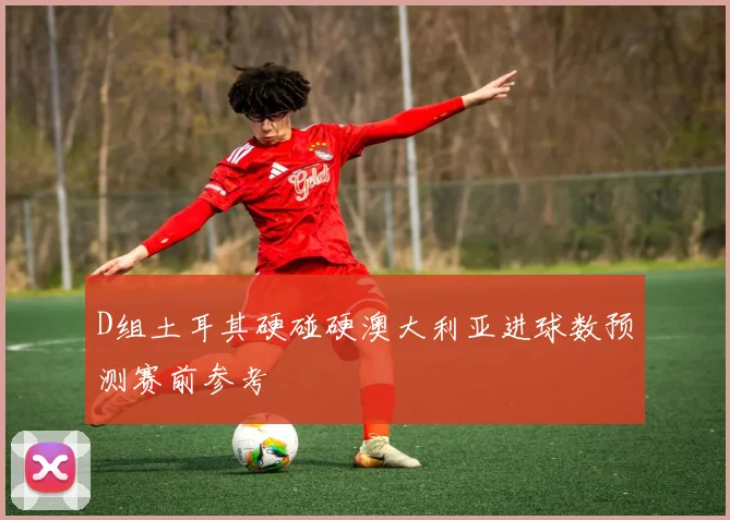 D组土耳其硬碰硬澳大利亚进球数预测赛前参考