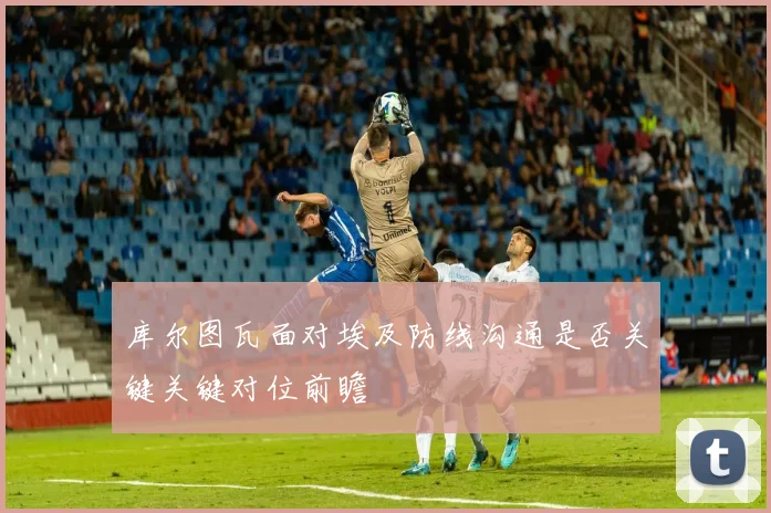 库尔图瓦面对埃及防线沟通是否关键关键对位前瞻