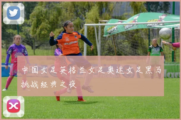 中国女足英格兰女足奥运女足黑马挑战经典之夜