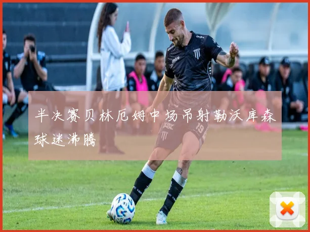 半决赛贝林厄姆中场吊射勒沃库森球迷沸腾