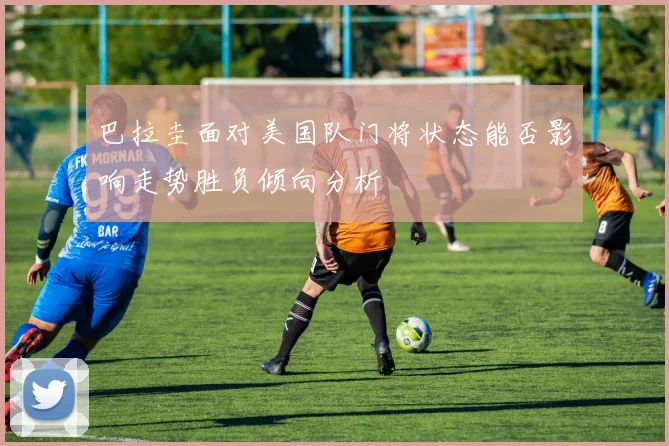 巴拉圭面对美国队门将状态能否影响走势胜负倾向分析