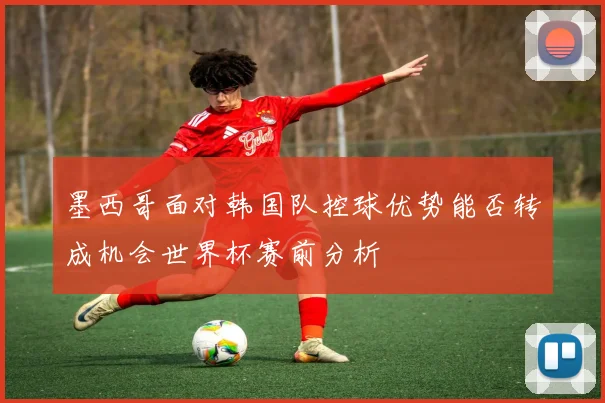 墨西哥面对韩国队控球优势能否转成机会世界杯赛前分析