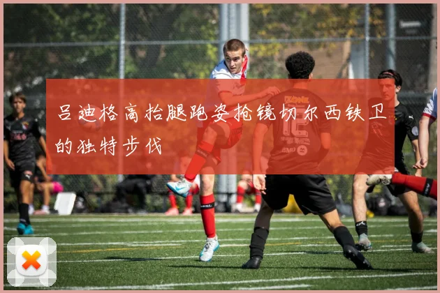 吕迪格高抬腿跑姿抢镜切尔西铁卫的独特步伐