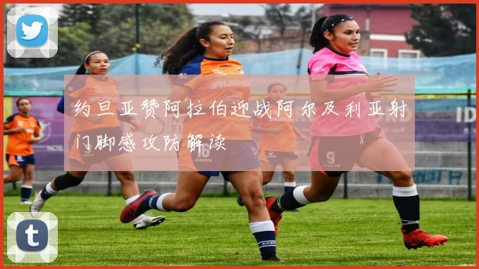 约旦亚赞阿拉伯迎战阿尔及利亚射门脚感攻防解读