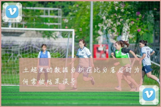 土超里的数据分析在比分落后时为何常被结果误导