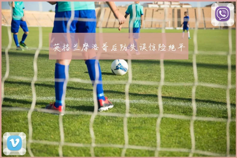 英格兰摩洛哥后防失误惊险绝平