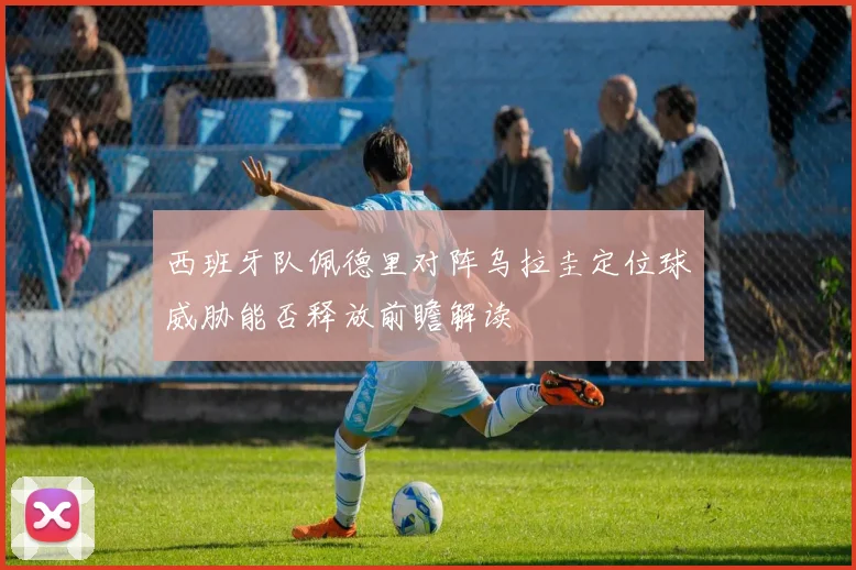 西班牙队佩德里对阵乌拉圭定位球威胁能否释放前瞻解读