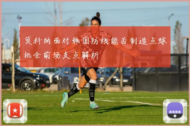 莫科纳面对韩国防线能否制造点球机会前场支点解析