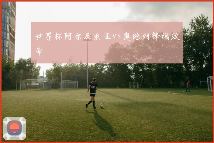 世界杯阿尔及利亚vs奥地利锋线效率