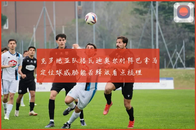 克罗地亚队格瓦迪奥尔对阵巴拿马定位球威胁能否释放看点梳理