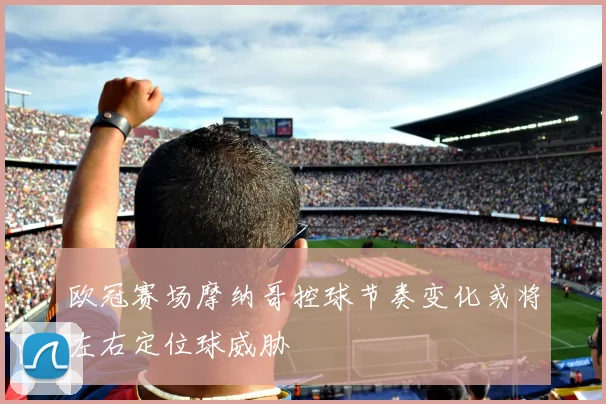 欧冠赛场摩纳哥控球节奏变化或将左右定位球威胁