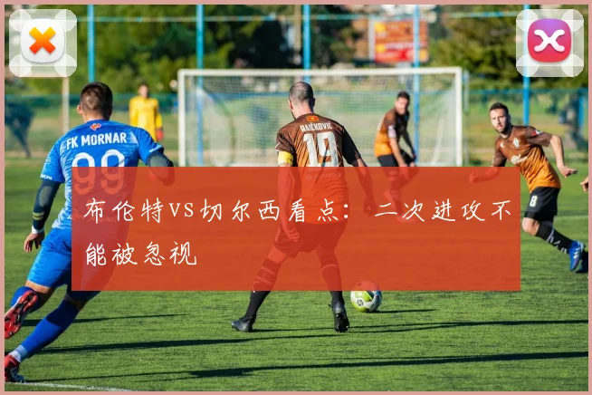 布伦特vs切尔西看点:二次进攻不能被忽视