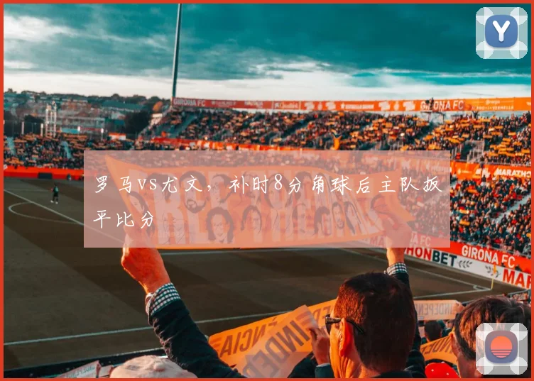 罗马vs尤文，补时8分角球后主队扳平比分