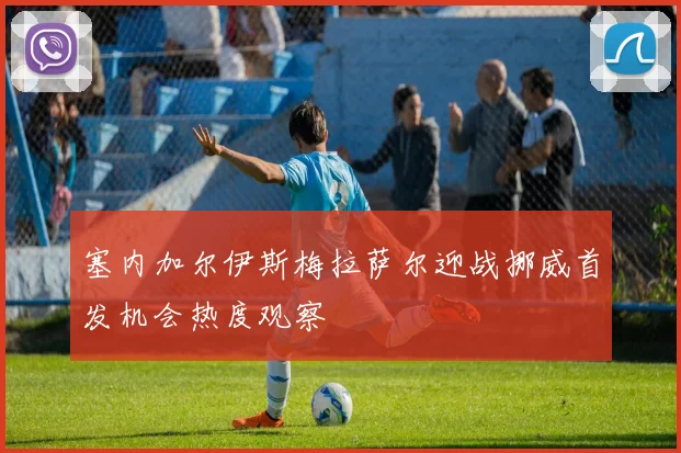 塞内加尔伊斯梅拉萨尔迎战挪威首发机会热度观察