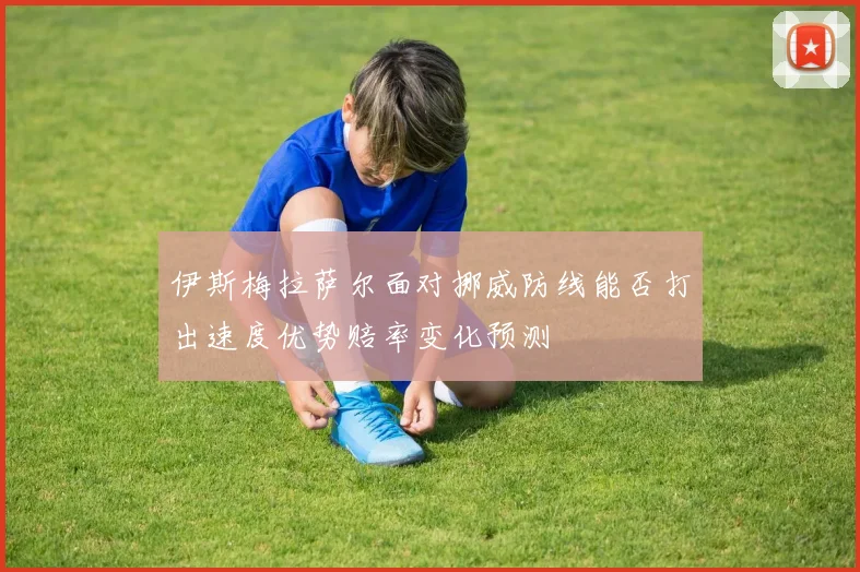 伊斯梅拉萨尔面对挪威防线能否打出速度优势赔率变化预测