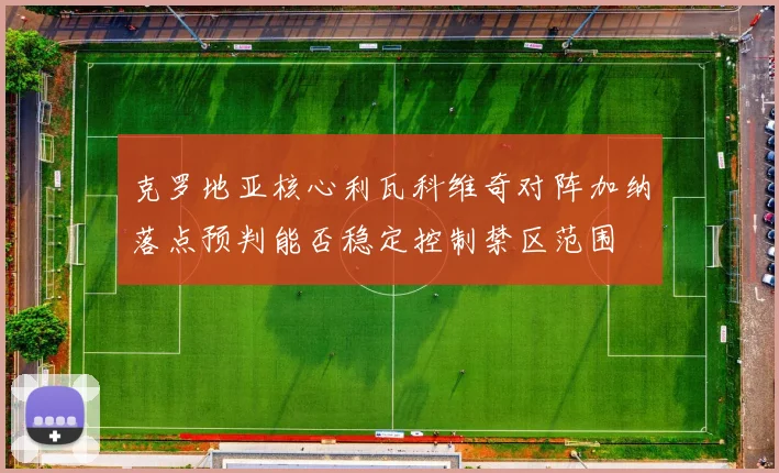 克罗地亚核心利瓦科维奇对阵加纳落点预判能否稳定控制禁区范围
