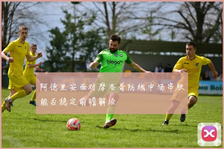 阿德里安面对摩洛哥防线中场串联能否稳定前瞻解读