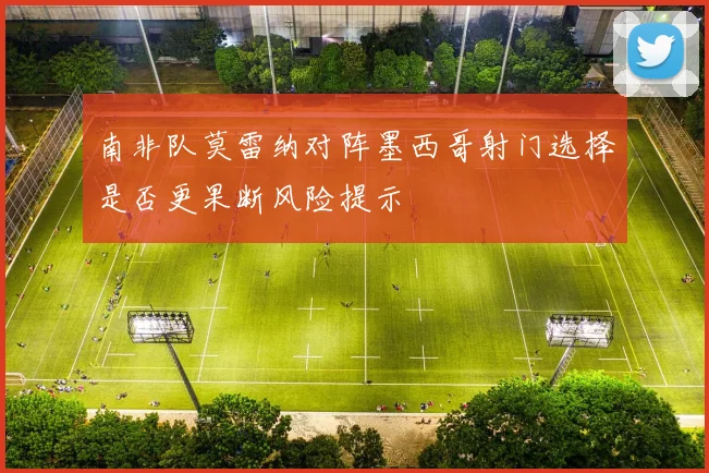 南非队莫雷纳对阵墨西哥射门选择是否更果断风险提示
