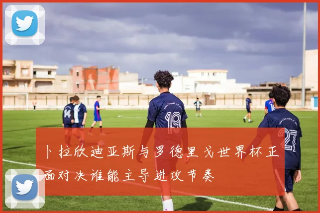 卜拉欣迪亚斯与罗德里戈世界杯正面对决谁能主导进攻节奏