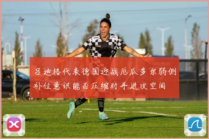 吕迪格代表德国迎战厄瓜多尔弱侧补位意识能否压缩对手进攻空间